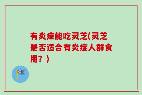 有炎症能吃灵芝(灵芝是否适合有炎症人群食用？)-第1张图片-卓越灵芝孢子粉