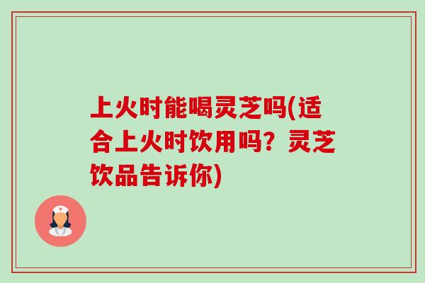 上火时能喝灵芝吗(适合上火时饮用吗？灵芝饮品告诉你)-第1张图片-卓越灵芝孢子粉