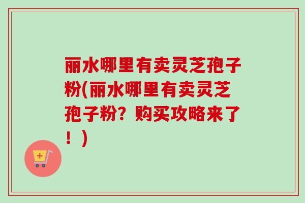丽水哪里有卖灵芝孢子粉(丽水哪里有卖灵芝孢子粉？购买攻略来了！)-第1张图片-卓越灵芝孢子粉