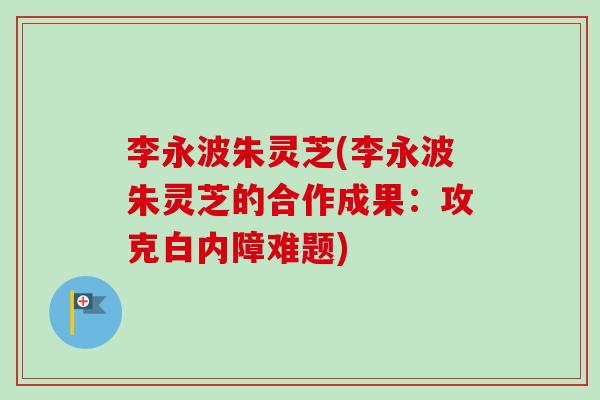 李永波朱灵芝(李永波朱灵芝的合作成果：攻克白内障难题)-第1张图片-卓越灵芝孢子粉