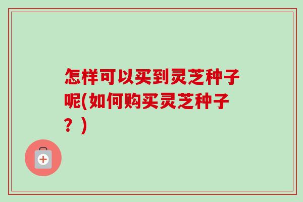 怎样可以买到灵芝种子呢(如何购买灵芝种子？)-第1张图片-卓越灵芝孢子粉