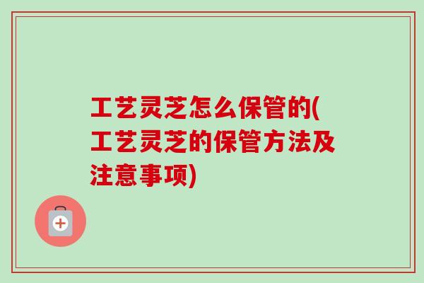 工艺灵芝怎么保管的(工艺灵芝的保管方法及注意事项)-第1张图片-卓越灵芝孢子粉