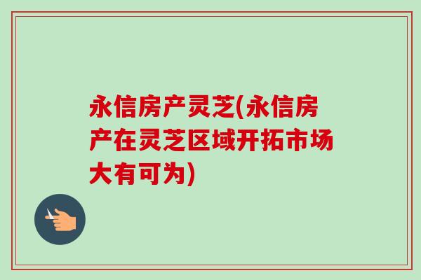 永信房产灵芝(永信房产在灵芝区域开拓市场大有可为)-第1张图片-卓越灵芝孢子粉 永信房产灵芝(永信房产在灵芝区域开拓市场大有可为)-第1张图片-卓越灵芝孢子粉