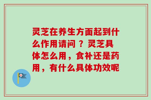 灵芝在养生方面起到什么作用请问 ?灵芝具体怎么用,食补还是药用,有什么具体功效呢-第1张图片-卓越灵芝孢子粉 灵芝在养生方面起到什么作用请问 ?灵芝具体怎么用,食补还是药用,有什么具体功效呢-第1张图片-卓越灵芝孢子粉