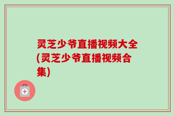 灵芝少爷直播视频大全(灵芝少爷直播视频合集)-第1张图片-卓越灵芝孢子粉 灵芝少爷直播视频大全(灵芝少爷直播视频合集)-第1张图片-卓越灵芝孢子粉