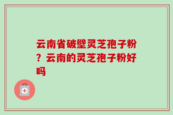 云南省破壁灵芝孢子粉?云南的灵芝孢子粉好吗-第1张图片-卓越灵芝孢子粉 云南省破壁灵芝孢子粉?云南的灵芝孢子粉好吗-第1张图片-卓越灵芝孢子粉