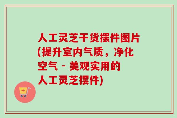 人工灵芝干货摆件图片(提升室内气质，净化空气 - 美观实用的人工灵芝摆件)-第1张图片-卓越灵芝孢子粉