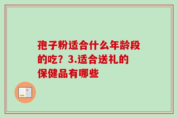 孢子粉适合什么年龄段的吃？3.适合送礼的保健品有哪些-第1张图片-卓越灵芝孢子粉