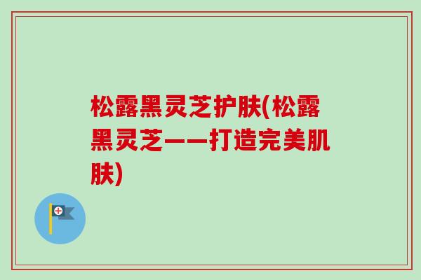 松露黑灵芝护肤(松露黑灵芝——打造完美肌肤)-第1张图片-卓越灵芝孢子粉 松露黑灵芝护肤(松露黑灵芝——打造完美肌肤)-第1张图片-卓越灵芝孢子粉
