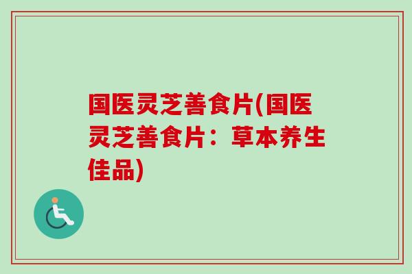 国医灵芝善食片(国医灵芝善食片：草本养生佳品)-第1张图片-卓越灵芝孢子粉