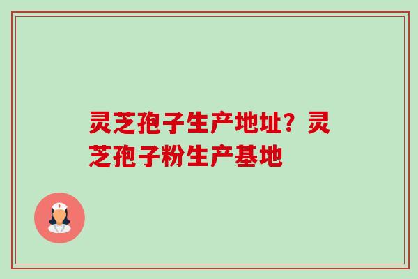 灵芝孢子生产地址？灵芝孢子粉生产基地-第1张图片-卓越灵芝孢子粉