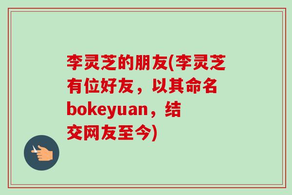 李灵芝的朋友(李灵芝有位好友,以其命名 bokeyuan,结交网友至今)-第1张图片-卓越灵芝孢子粉 李灵芝的朋友(李灵芝有位好友,以其命名 bokeyuan,结交网友至今)-第1张图片-卓越灵芝孢子粉