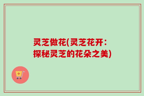 灵芝做花(灵芝花开：探秘灵芝的花朵之美)-第1张图片-卓越灵芝孢子粉
