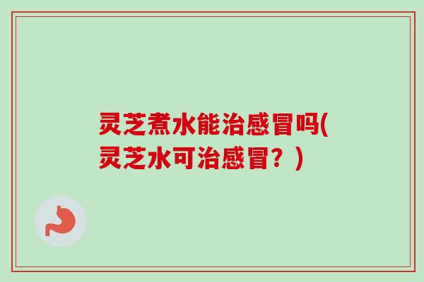 灵芝煮水能治感冒吗(灵芝水可治感冒？)-第1张图片-卓越灵芝孢子粉
