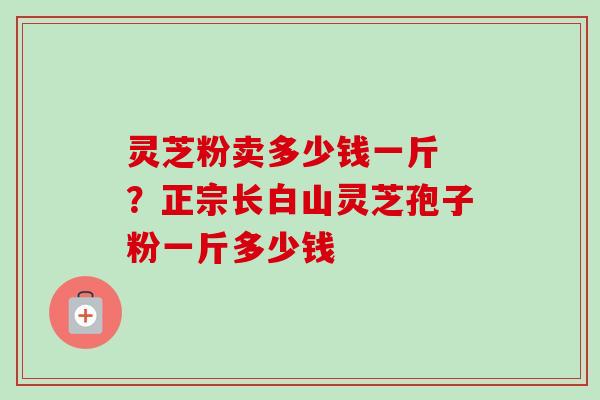 灵芝粉卖多少钱一斤 ？正宗长白山灵芝孢子粉一斤多少钱-第1张图片-卓越灵芝孢子粉