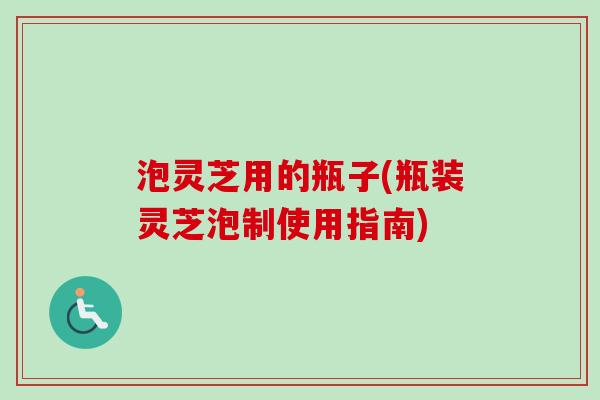 泡灵芝用的瓶子(瓶装灵芝泡制使用指南)-第1张图片-卓越灵芝孢子粉