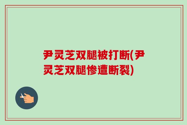 尹灵芝双腿被打断(尹灵芝双腿惨遭断裂)-第1张图片-卓越灵芝孢子粉 尹灵芝双腿被打断(尹灵芝双腿惨遭断裂)-第1张图片-卓越灵芝孢子粉