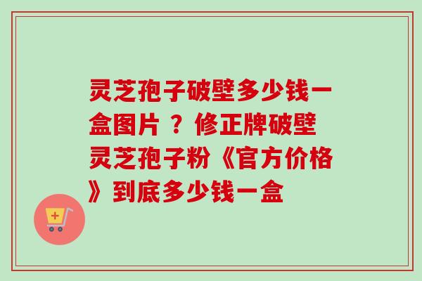 灵芝孢子破壁多少钱一盒图片 ?修正牌破壁灵芝孢子粉《官方价格》到底多少钱一盒-第1张图片-卓越灵芝孢子粉 灵芝孢子破壁多少钱一盒图片 ?修正牌破壁灵芝孢子粉《官方价格》到底多少钱一盒-第1张图片-卓越灵芝孢子粉
