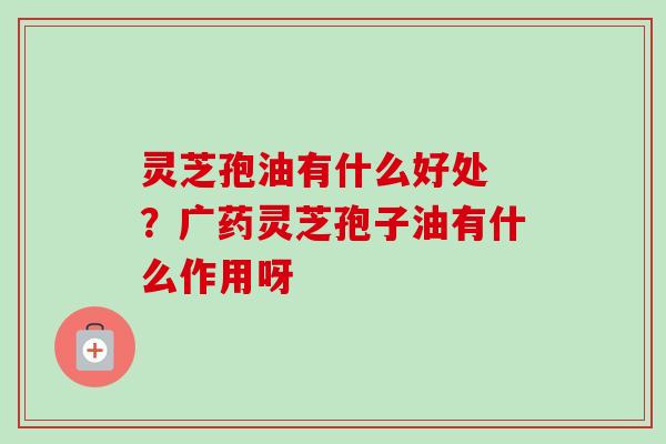 灵芝孢油有什么好处 ？广药灵芝孢子油有什么作用呀-第1张图片-卓越灵芝孢子粉