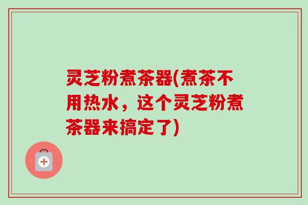 灵芝粉煮茶器(煮茶不用热水,这个灵芝粉煮茶器来搞定了)-第1张图片-卓越灵芝孢子粉 灵芝粉煮茶器(煮茶不用热水,这个灵芝粉煮茶器来搞定了)-第1张图片-卓越灵芝孢子粉