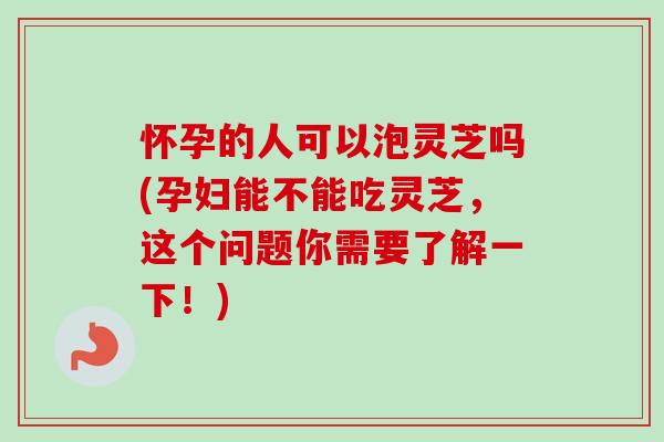 怀孕的人可以泡灵芝吗(孕妇能不能吃灵芝，这个问题你需要了解一下！)-第1张图片-卓越灵芝孢子粉