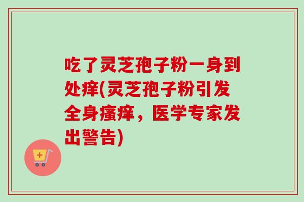 吃了灵芝孢子粉一身到处痒(灵芝孢子粉引发全身瘙痒,医学专家发出警告)-第1张图片-卓越灵芝孢子粉 吃了灵芝孢子粉一身到处痒(灵芝孢子粉引发全身瘙痒,医学专家发出警告)-第1张图片-卓越灵芝孢子粉