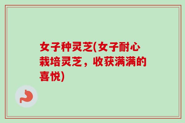 女子种灵芝(女子耐心栽培灵芝，收获满满的喜悦)-第1张图片-卓越灵芝孢子粉