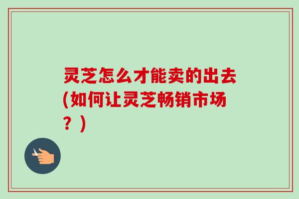 灵芝怎么才能卖的出去(如何让灵芝畅销市场?)-第1张图片-卓越灵芝孢子粉 灵芝怎么才能卖的出去(如何让灵芝畅销市场?)-第1张图片-卓越灵芝孢子粉
