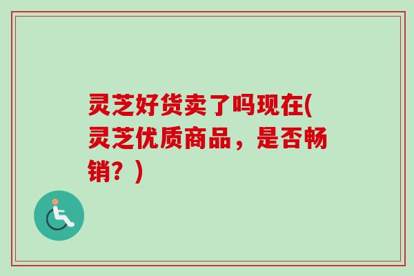 灵芝好货卖了吗现在(灵芝优质商品，是否畅销？)-第1张图片-卓越灵芝孢子粉