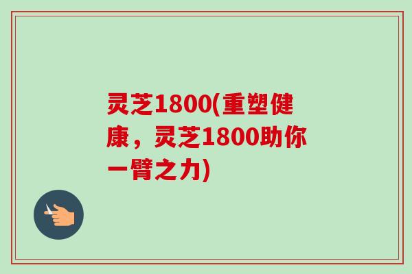 灵芝1800(重塑健康，灵芝1800助你一臂之力)-第1张图片-卓越灵芝孢子粉