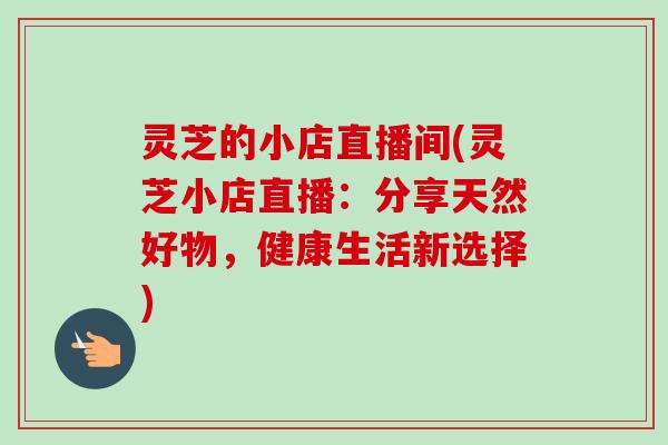 灵芝的小店直播间(灵芝小店直播:分享天然好物,健康生活新选择)-第1张图片-卓越灵芝孢子粉 灵芝的小店直播间(灵芝小店直播:分享天然好物,健康生活新选择)-第1张图片-卓越灵芝孢子粉