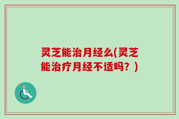 灵芝能治月经么(灵芝能治疗月经不适吗？)-第1张图片-卓越灵芝孢子粉