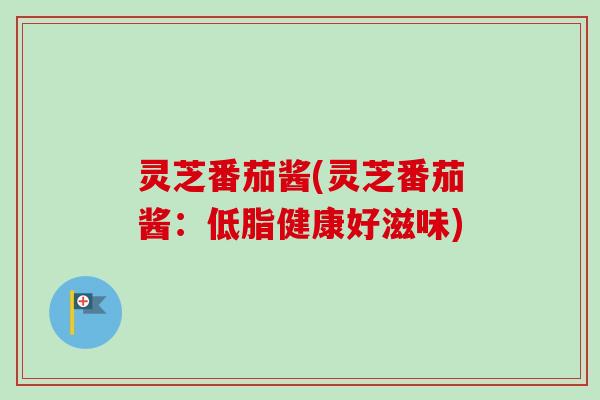灵芝番茄酱(灵芝番茄酱：低脂健康好滋味)-第1张图片-卓越灵芝孢子粉
