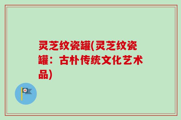 灵芝纹瓷罐(灵芝纹瓷罐:古朴传统文化艺术品)-第1张图片-卓越灵芝孢子粉 灵芝纹瓷罐(灵芝纹瓷罐:古朴传统文化艺术品)-第1张图片-卓越灵芝孢子粉