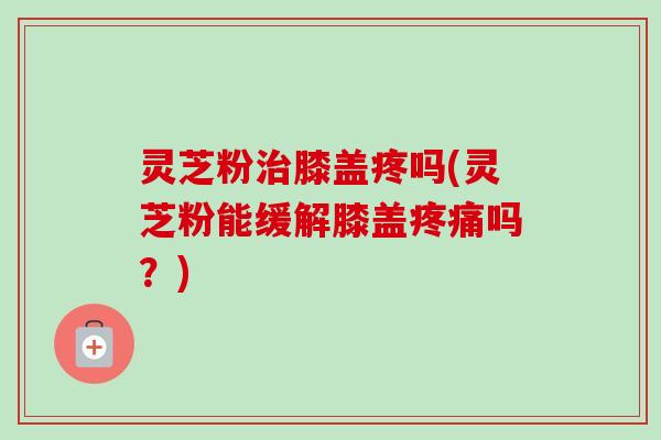 灵芝粉治膝盖疼吗(灵芝粉能缓解膝盖疼痛吗?)-第1张图片-卓越灵芝孢子粉 灵芝粉治膝盖疼吗(灵芝粉能缓解膝盖疼痛吗?)-第1张图片-卓越灵芝孢子粉