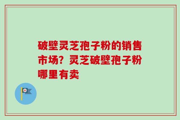 破壁灵芝孢子粉的销售市场?灵芝破壁孢子粉哪里有卖-第1张图片-卓越灵芝孢子粉 破壁灵芝孢子粉的销售市场?灵芝破壁孢子粉哪里有卖-第1张图片-卓越灵芝孢子粉