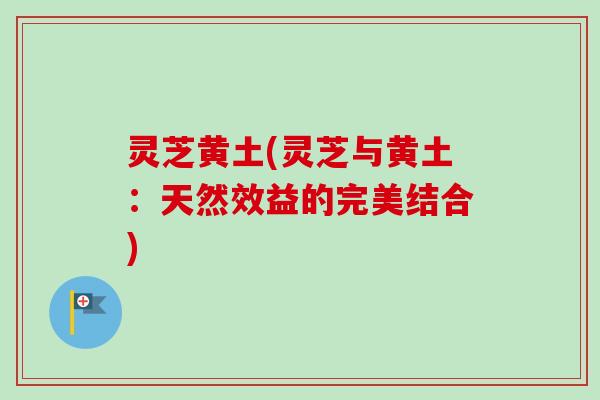 灵芝黄土(灵芝与黄土:天然效益的完美结合)-第1张图片-卓越灵芝孢子粉 灵芝黄土(灵芝与黄土:天然效益的完美结合)-第1张图片-卓越灵芝孢子粉