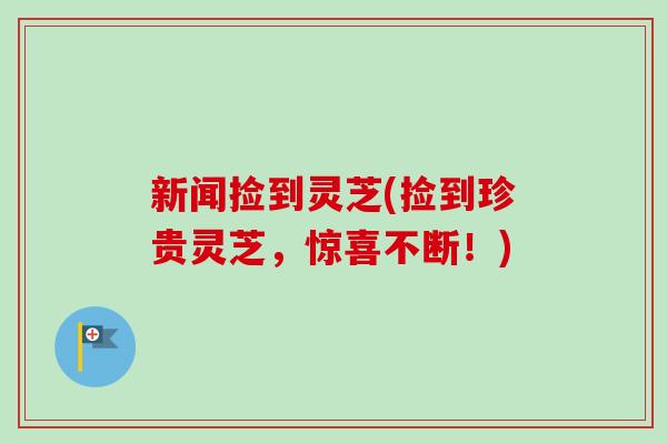新闻捡到灵芝(捡到珍贵灵芝,惊喜不断!)-第1张图片-卓越灵芝孢子粉 新闻捡到灵芝(捡到珍贵灵芝,惊喜不断!)-第1张图片-卓越灵芝孢子粉