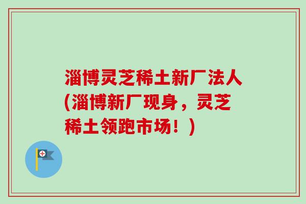 淄博灵芝稀土新厂法人(淄博新厂现身，灵芝稀土领跑市场！)-第1张图片-卓越灵芝孢子粉