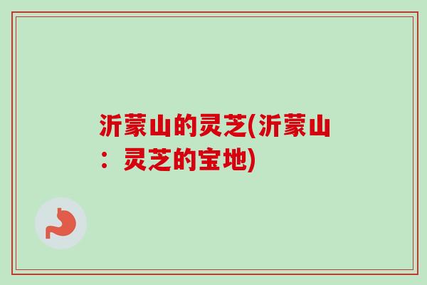 沂蒙山的灵芝(沂蒙山:灵芝的宝地)-第1张图片-卓越灵芝孢子粉 沂蒙山的灵芝(沂蒙山:灵芝的宝地)-第1张图片-卓越灵芝孢子粉