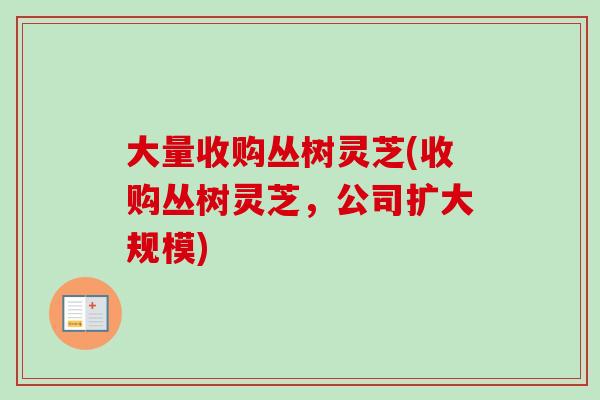 大量收购丛树灵芝(收购丛树灵芝,公司扩大规模)-第1张图片-卓越灵芝孢子粉 大量收购丛树灵芝(收购丛树灵芝,公司扩大规模)-第1张图片-卓越灵芝孢子粉