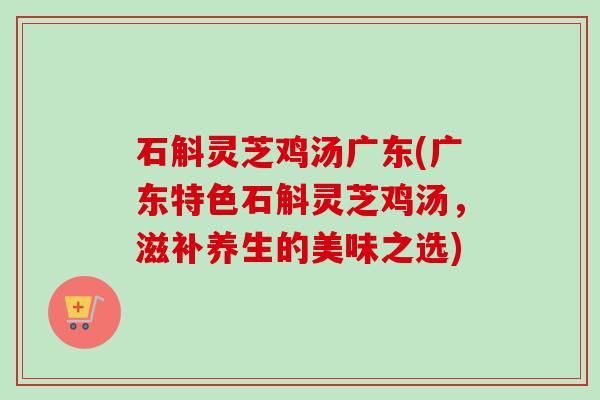 石斛灵芝鸡汤广东(广东特色石斛灵芝鸡汤,滋补养生的美味之选)-第1张图片-卓越灵芝孢子粉 石斛灵芝鸡汤广东(广东特色石斛灵芝鸡汤,滋补养生的美味之选)-第1张图片-卓越灵芝孢子粉