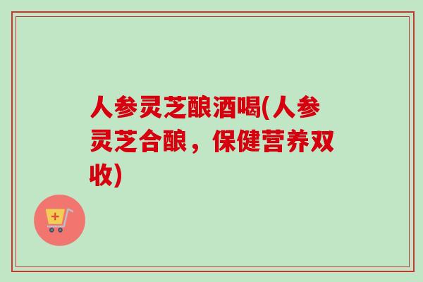 人参灵芝酿酒喝(人参灵芝合酿，保健营养双收)-第1张图片-卓越灵芝孢子粉