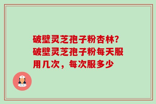 破壁灵芝孢子粉杏林？破壁灵芝孢子粉每天服用几次，每次服多少-第1张图片-卓越灵芝孢子粉