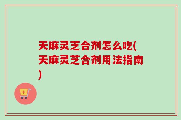 天麻灵芝合剂怎么吃(天麻灵芝合剂用法指南)-第1张图片-卓越灵芝孢子粉 天麻灵芝合剂怎么吃(天麻灵芝合剂用法指南)-第1张图片-卓越灵芝孢子粉