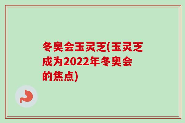 冬奥会玉灵芝(玉灵芝成为2022年冬奥会的焦点)-第1张图片-卓越灵芝孢子粉