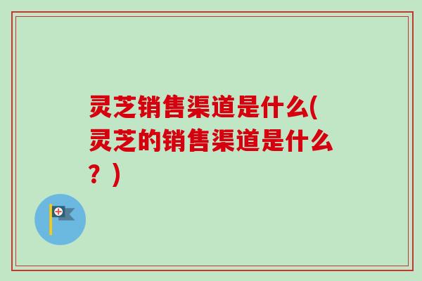 灵芝销售渠道是什么(灵芝的销售渠道是什么?)-第1张图片-卓越灵芝孢子粉 灵芝销售渠道是什么(灵芝的销售渠道是什么?)-第1张图片-卓越灵芝孢子粉