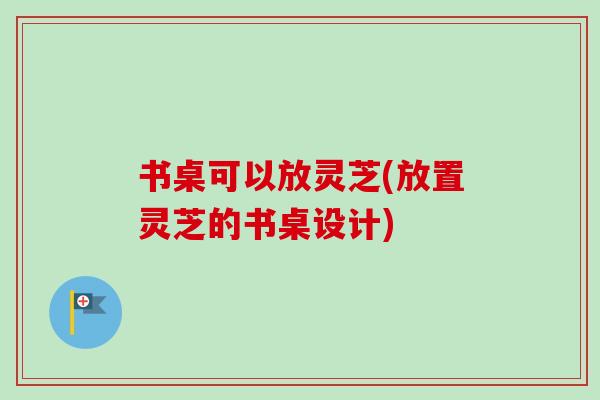 书桌可以放灵芝(放置灵芝的书桌设计)-第1张图片-卓越灵芝孢子粉 书桌可以放灵芝(放置灵芝的书桌设计)-第1张图片-卓越灵芝孢子粉