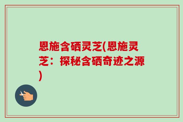 恩施含硒灵芝(恩施灵芝：探秘含硒奇迹之源)-第1张图片-卓越灵芝孢子粉