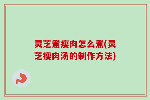 灵芝煮瘦肉怎么煮(灵芝瘦肉汤的制作方法)-第1张图片-卓越灵芝孢子粉 灵芝煮瘦肉怎么煮(灵芝瘦肉汤的制作方法)-第1张图片-卓越灵芝孢子粉